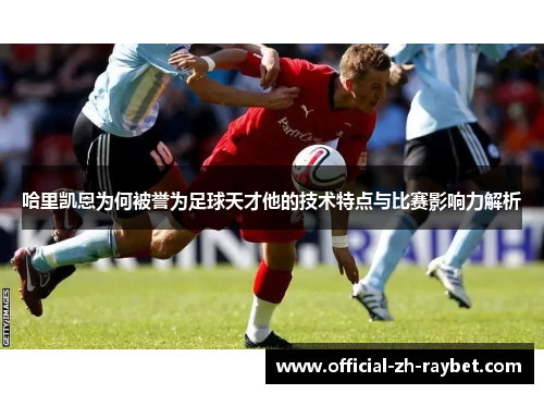 哈里凯恩为何被誉为足球天才他的技术特点与比赛影响力解析