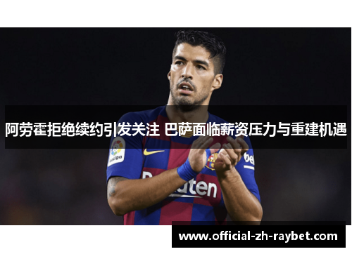 阿劳霍拒绝续约引发关注 巴萨面临薪资压力与重建机遇