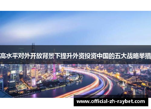高水平对外开放背景下提升外资投资中国的五大战略举措 高水平对外开放背景下提升外资投资中国的五大战略举措
