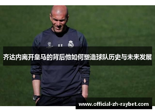 齐达内离开皇马的背后他如何塑造球队历史与未来发展 齐达内离开皇马的背后他如何塑造球队历史与未来发展