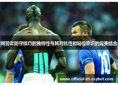 阿劳霍防守技巧的独特性与其对抗性和站位意识的完美结合 阿劳霍防守技巧的独特性与其对抗性和站位意识的完美结合