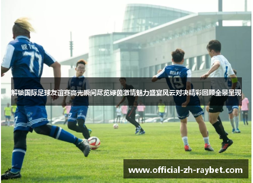 解锁国际足球友谊赛高光瞬间尽览绿茵激情魅力盛宴风云对决精彩回顾全景呈现 解锁国际足球友谊赛高光瞬间尽览绿茵激情魅力盛宴风云对决精彩回顾全景呈现