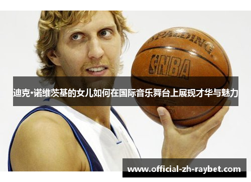 迪克·诺维茨基的女儿如何在国际音乐舞台上展现才华与魅力 迪克·诺维茨基的女儿如何在国际音乐舞台上展现才华与魅力