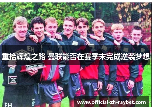 重拾辉煌之路 曼联能否在赛季末完成逆袭梦想 重拾辉煌之路 曼联能否在赛季末完成逆袭梦想