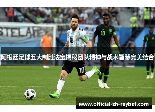 阿根廷足球五大制胜法宝揭秘团队精神与战术智慧完美结合 阿根廷足球五大制胜法宝揭秘团队精神与战术智慧完美结合