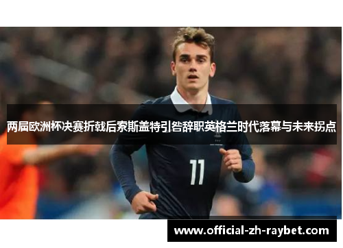 两届欧洲杯决赛折戟后索斯盖特引咎辞职英格兰时代落幕与未来拐点 两届欧洲杯决赛折戟后索斯盖特引咎辞职英格兰时代落幕与未来拐点